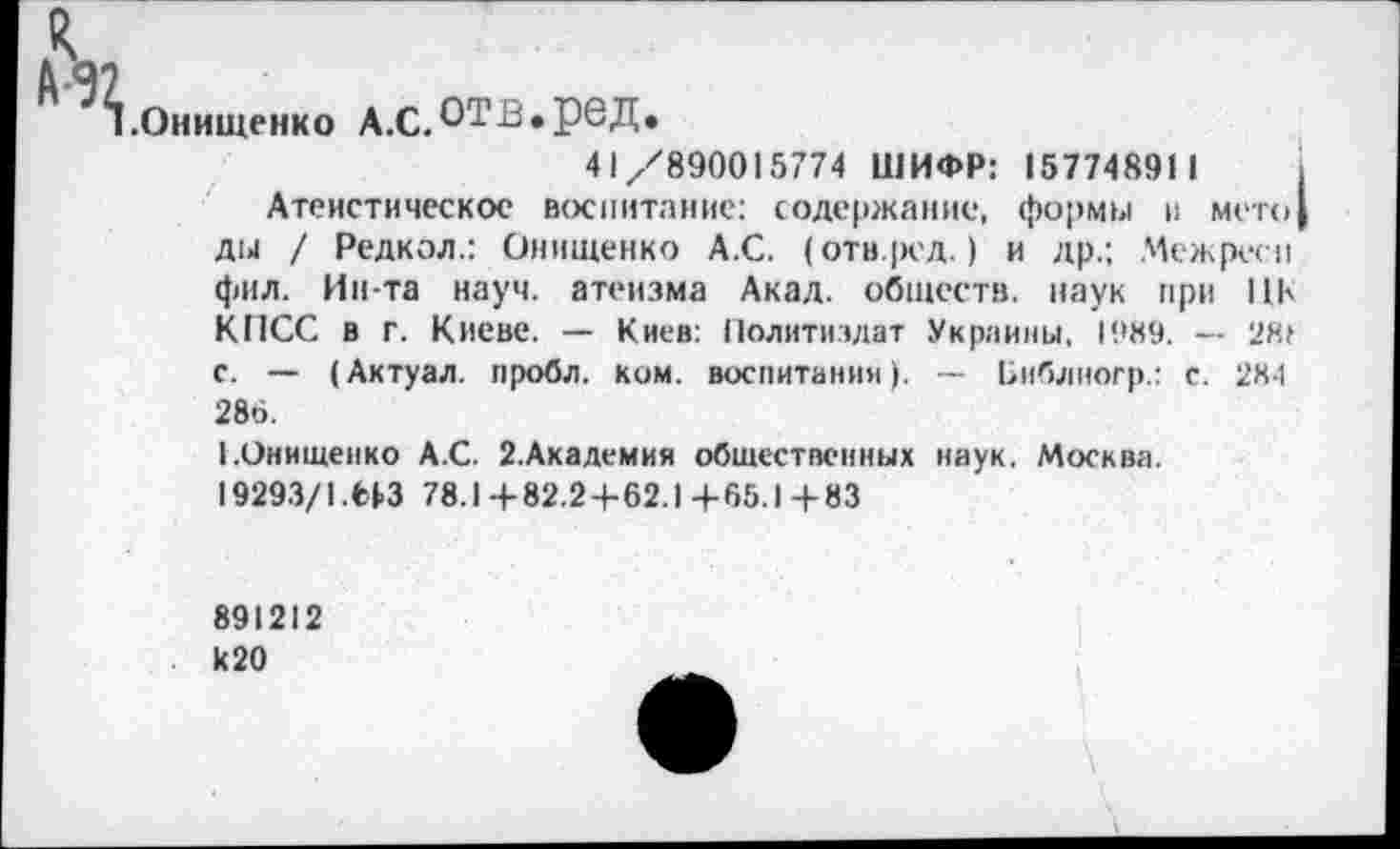 ﻿^.Онищенко А.С.ОТВ*реД.
41/890015774 ШИФР: 157748911
Атеистическое воспитание: содержание, формы и мето ды / Редкая.: Онищенко А.С. (отв.ред.) и др.; Межресп фил. Ин-та науч, атеизма Акад, обществ, наук при ПК КПСС в г. Киеве. — Киев: Политиздат Украины, 1989. — 28» с. — (Актуал. пробл. ком. воспитании). — Ьиблногр.: с. 284 286.
КОнищенко А.С. Й.Академия общественных наук. Москва.
19293/1.НЗ 78.1+82.2+62.1+65.1+83
891212 к 20